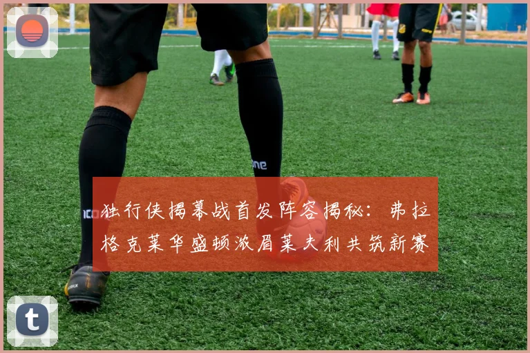 独行侠揭幕战首发阵容揭秘：弗拉格克莱华盛顿浓眉莱夫利共筑新赛季希望