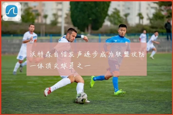 沃特森自信发声逐步成为联盟攻防一体顶尖球员之一