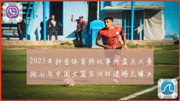2025年抖音体育热议事件盘点火勇抢七与中国女篮亚洲杯遗憾无缘决赛