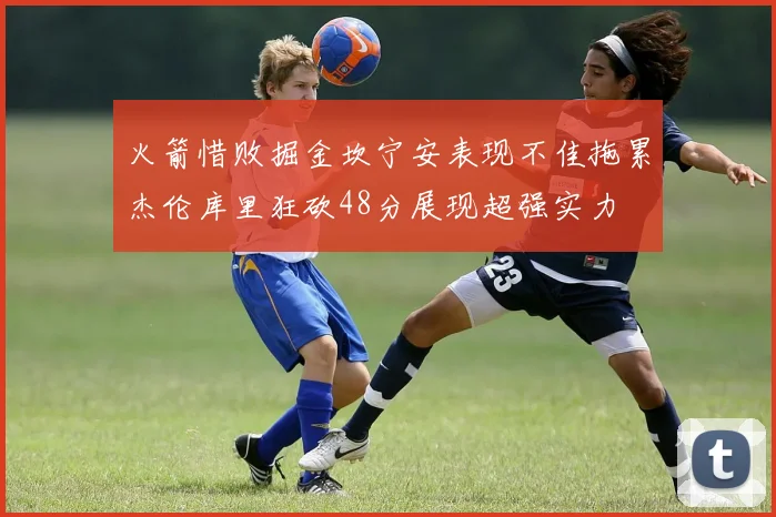 火箭惜败掘金坎宁安表现不佳拖累杰伦库里狂砍48分展现超强实力