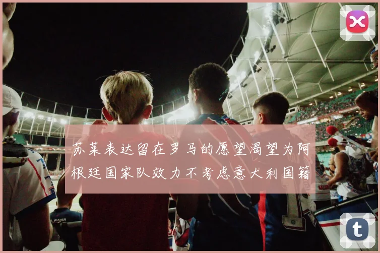 苏莱表达留在罗马的愿望渴望为阿根廷国家队效力不考虑意大利国籍