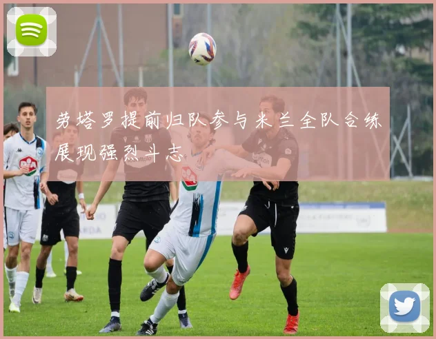 劳塔罗提前归队参与米兰全队合练展现强烈斗志
