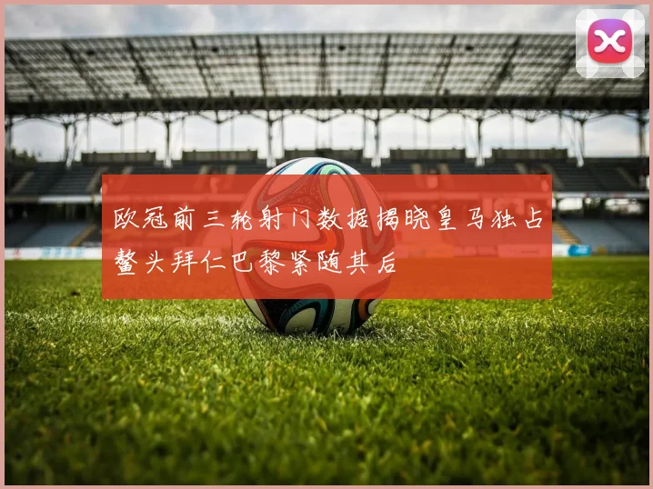 欧冠前三轮射门数据揭晓皇马独占鳌头拜仁巴黎紧随其后