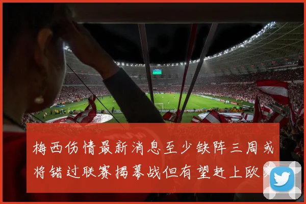 梅西伤情最新消息至少缺阵三周或将错过联赛揭幕战但有望赶上欧美杯