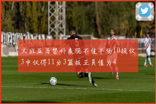 文班亚马替补表现不佳半场10投仅3中仅得11分3篮板正负值为4