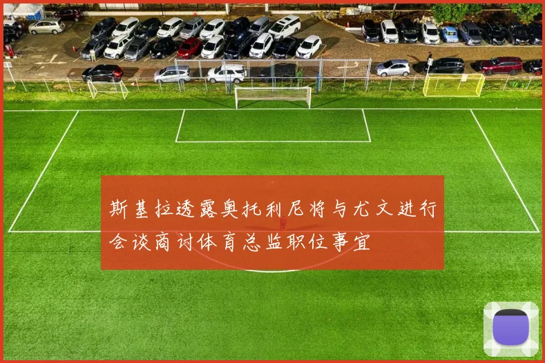 斯基拉透露奥托利尼将与尤文进行会谈商讨体育总监职位事宜