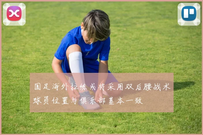 国足海外拉练或将采用双后腰战术球员位置与俱乐部基本一致