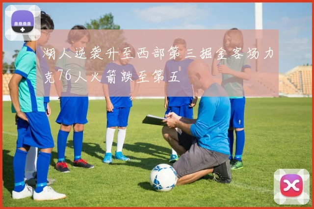 湖人逆袭升至西部第三掘金客场力克76人火箭跌至第五