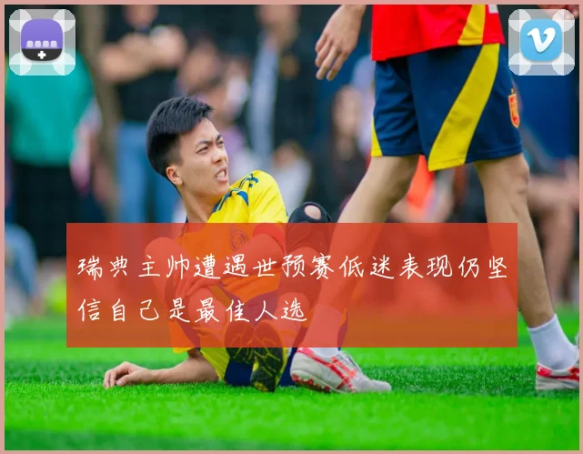 瑞典主帅遭遇世预赛低迷表现仍坚信自己是最佳人选