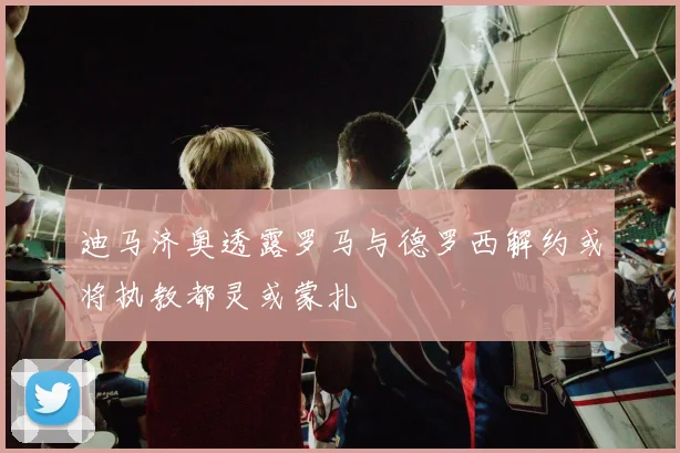 迪马济奥透露罗马与德罗西解约或将执教都灵或蒙扎