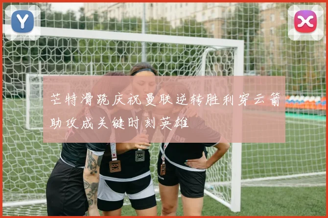 芒特滑跪庆祝曼联逆转胜利穿云箭助攻成关键时刻英雄