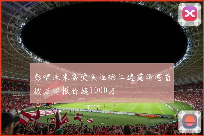 彭啸未来备受关注徐江透露海港首战后将报价超1000万