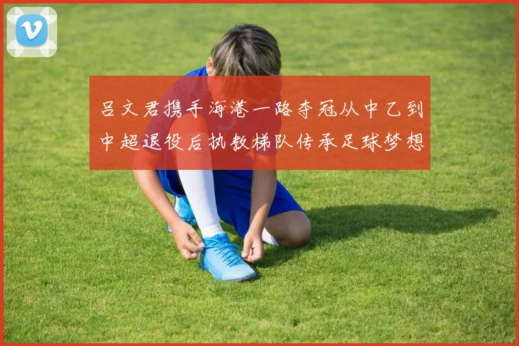 吕文君携手海港一路夺冠从中乙到中超退役后执教梯队传承足球梦想