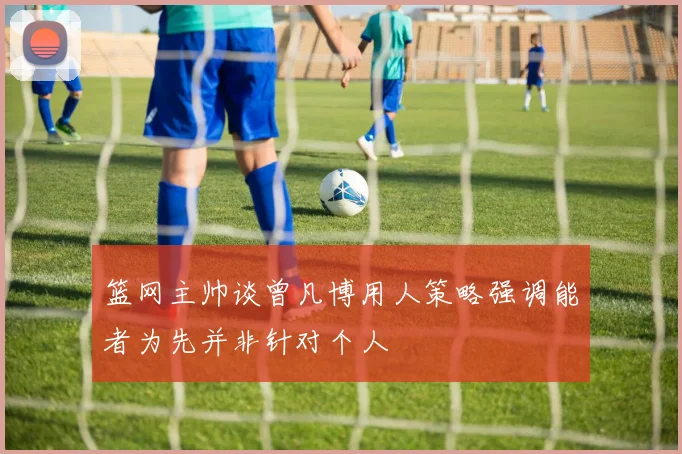 篮网主帅谈曾凡博用人策略强调能者为先并非针对个人