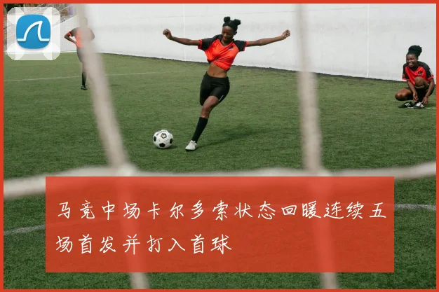 马竞中场卡尔多索状态回暖连续五场首发并打入首球