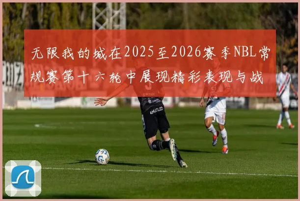 无限我的城在2025至2026赛季NBL常规赛第十六轮中展现精彩表现与战术分析