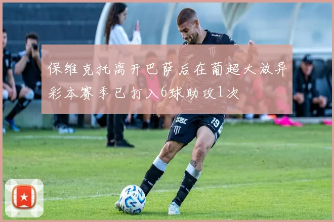 保维克托离开巴萨后在葡超大放异彩本赛季已打入6球助攻1次