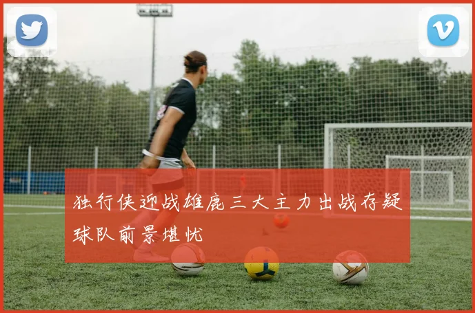 独行侠迎战雄鹿三大主力出战存疑球队前景堪忧