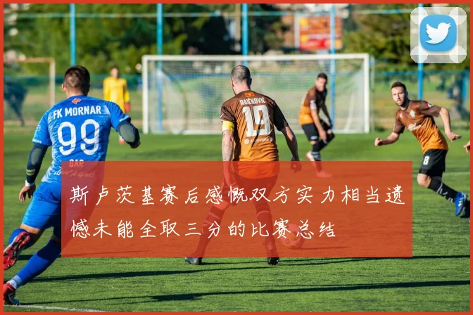 斯卢茨基赛后感慨双方实力相当遗憾未能全取三分的比赛总结