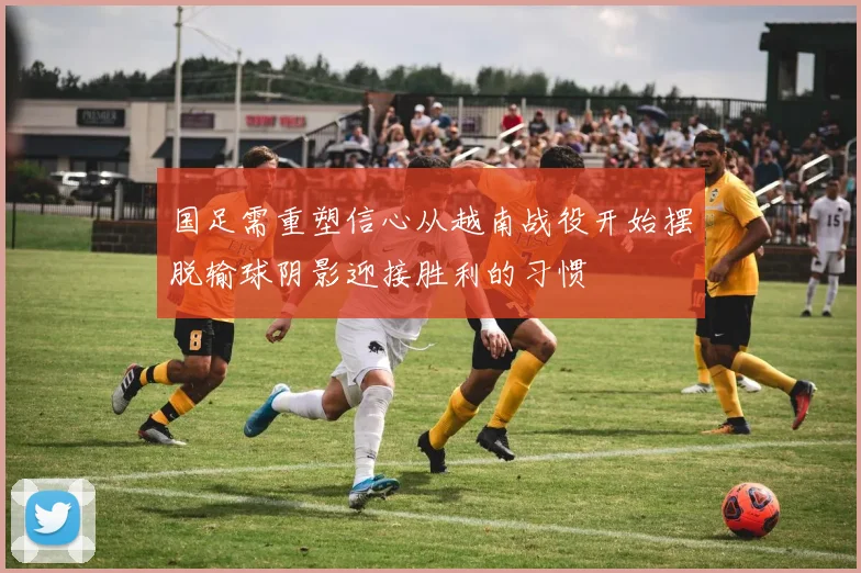 国足需重塑信心从越南战役开始摆脱输球阴影迎接胜利的习惯