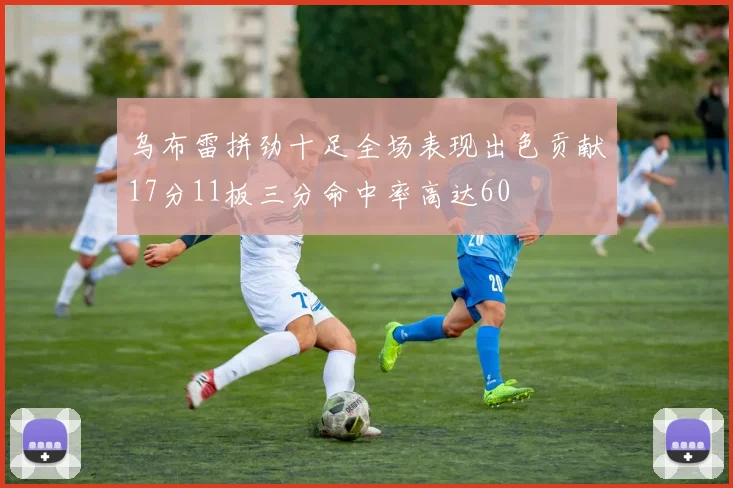乌布雷拼劲十足全场表现出色贡献17分11板三分命中率高达60
