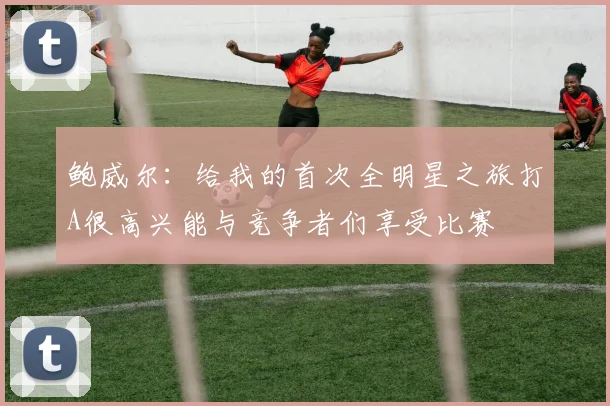 鲍威尔：给我的首次全明星之旅打A很高兴能与竞争者们享受比赛