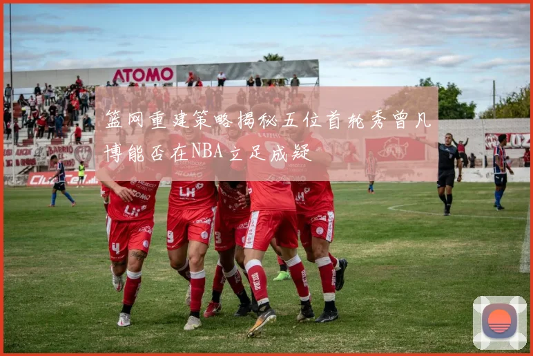 篮网重建策略揭秘五位首轮秀曾凡博能否在NBA立足成疑