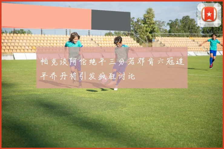 帕克谈阿伦绝平三分若邓肯六冠追平乔丹将引发疯狂讨论