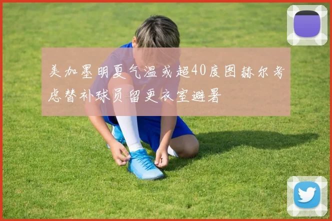 美加墨明夏气温或超40度图赫尔考虑替补球员留更衣室避暑