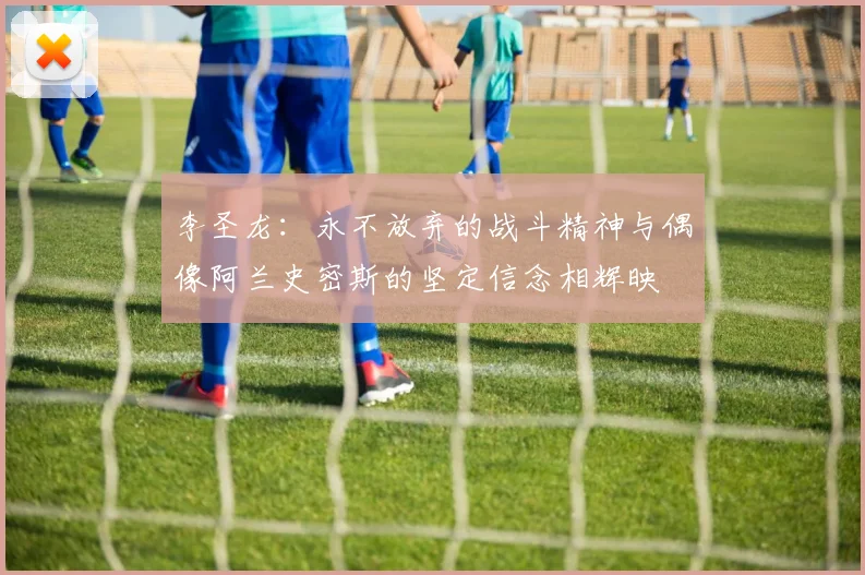 李圣龙：永不放弃的战斗精神与偶像阿兰史密斯的坚定信念相辉映