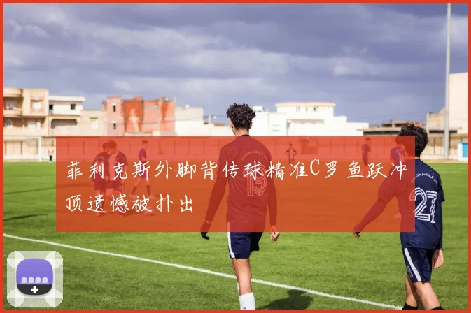 菲利克斯外脚背传球精准C罗鱼跃冲顶遗憾被扑出