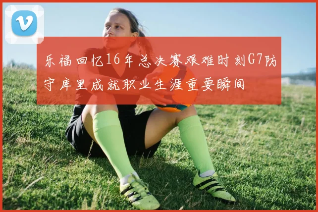 乐福回忆16年总决赛艰难时刻G7防守库里成就职业生涯重要瞬间