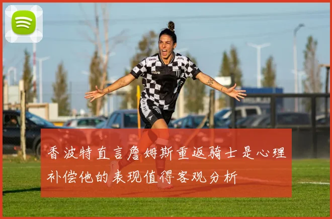 香波特直言詹姆斯重返骑士是心理补偿他的表现值得客观分析