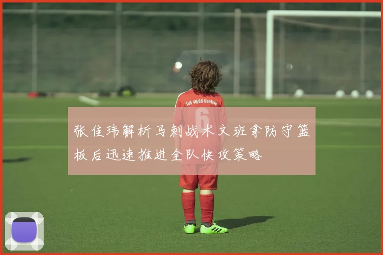 张佳玮解析马刺战术文班拿防守篮板后迅速推进全队快攻策略