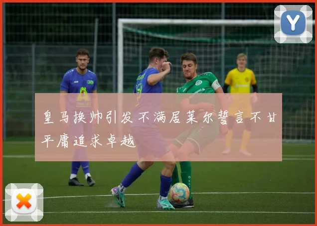 皇马换帅引发不满居莱尔誓言不甘平庸追求卓越