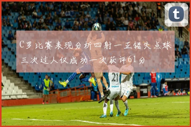 C罗比赛表现分析四射一正错失点球三次过人仅成功一次获评61分