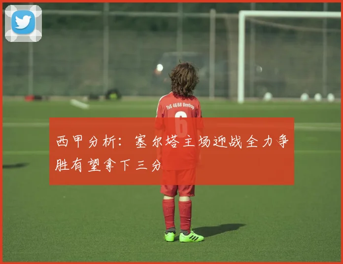 西甲分析：塞尔塔主场迎战全力争胜有望拿下三分