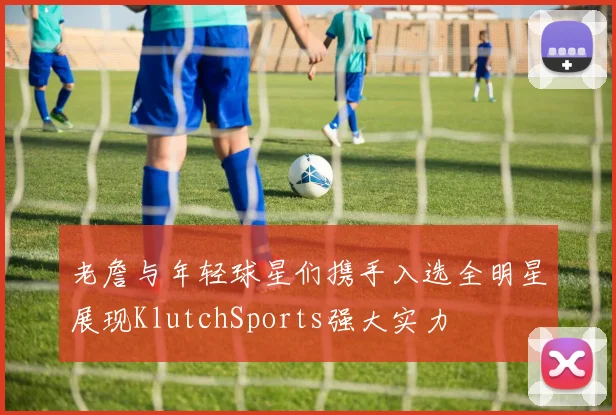 老詹与年轻球星们携手入选全明星展现KlutchSports强大实力